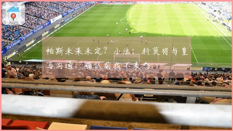 帕斯未来未定？小法：科莫将与皇马沟通，确认前我不表态