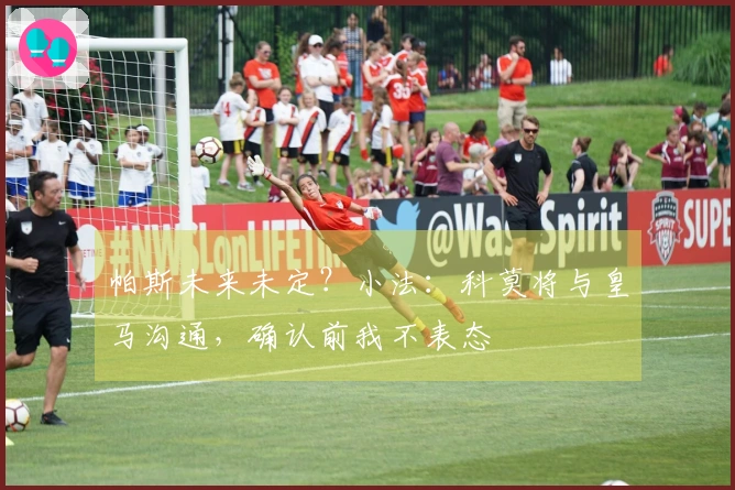 帕斯未来未定？小法：科莫将与皇马沟通，确认前我不表态